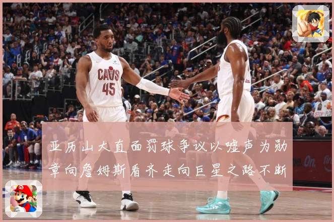 亚历山大直面罚球争议以嘘声为勋章向詹姆斯看齐走向巨星之路不断赛场复盘：最新赛事动态与深度分析