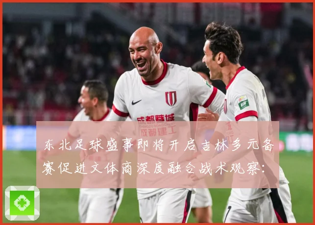 东北足球盛事即将开启吉林多元备赛促进文体商深度融合战术观察：最新赛事动态与深度分析