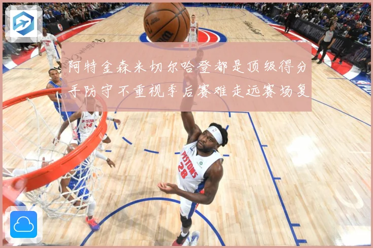 阿特金森米切尔哈登都是顶级得分手防守不重视季后赛难走远赛场复盘：最新赛事动态与深度分析