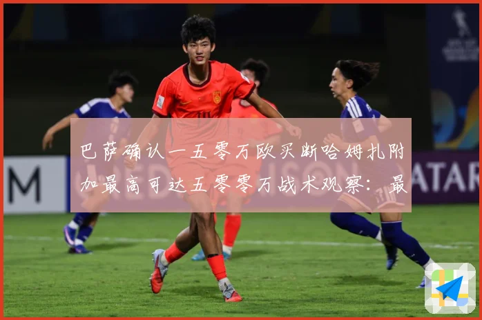 巴萨确认一五零万欧买断哈姆扎附加最高可达五零零万战术观察：最新赛事动态与深度分析