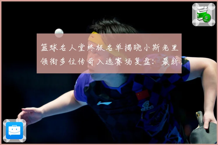 篮球名人堂终极名单揭晓小斯老里领衔多位传奇入选赛场复盘：最新赛事动态与深度分析