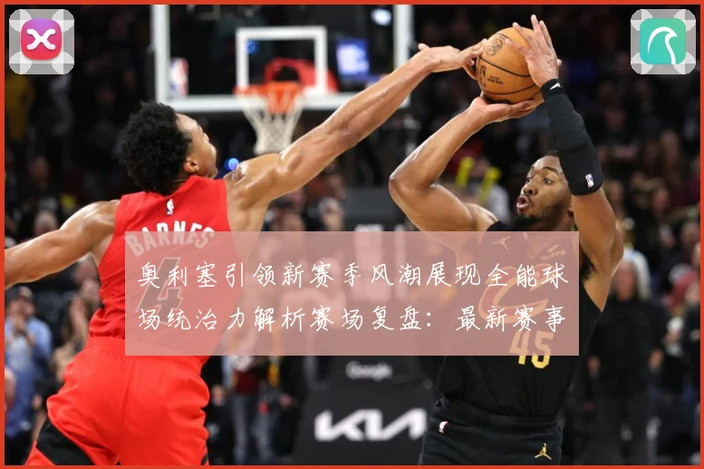 奥利塞引领新赛季风潮展现全能球场统治力解析赛场复盘：最新赛事动态与深度分析