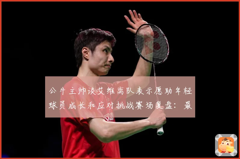 公牛主帅谈艾维离队表示愿助年轻球员成长和应对挑战赛场复盘：最新赛事动态与深度分析