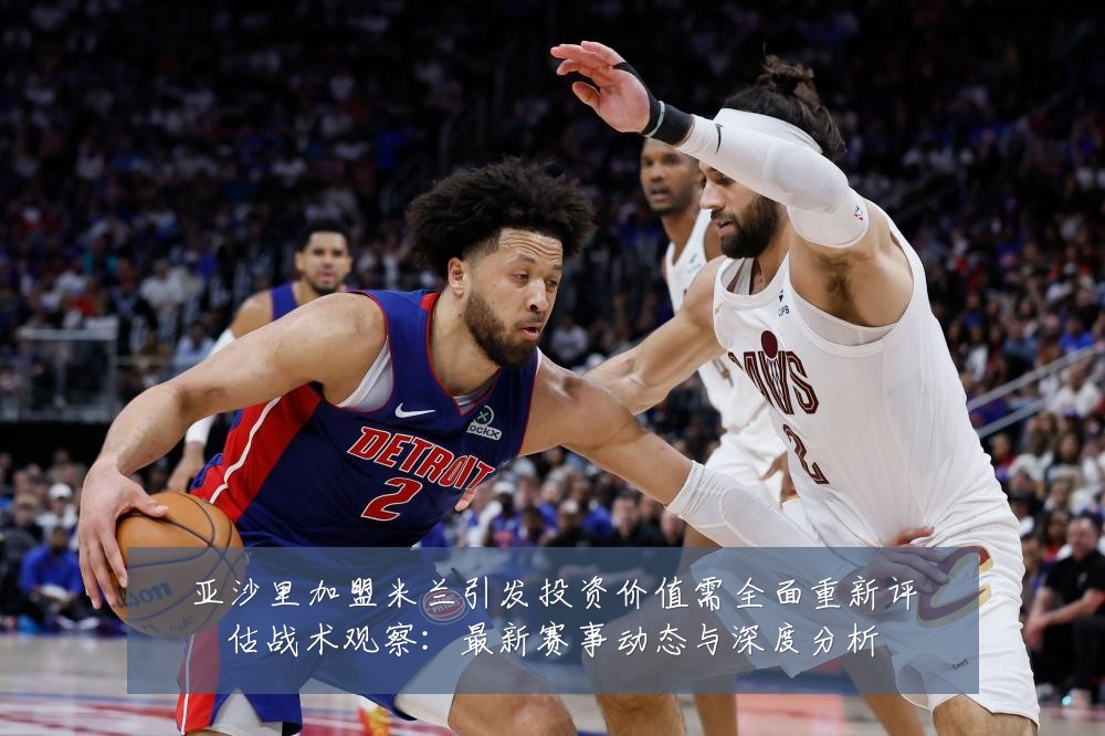 亚沙里加盟米兰引发投资价值需全面重新评估战术观察：最新赛事动态与深度分析