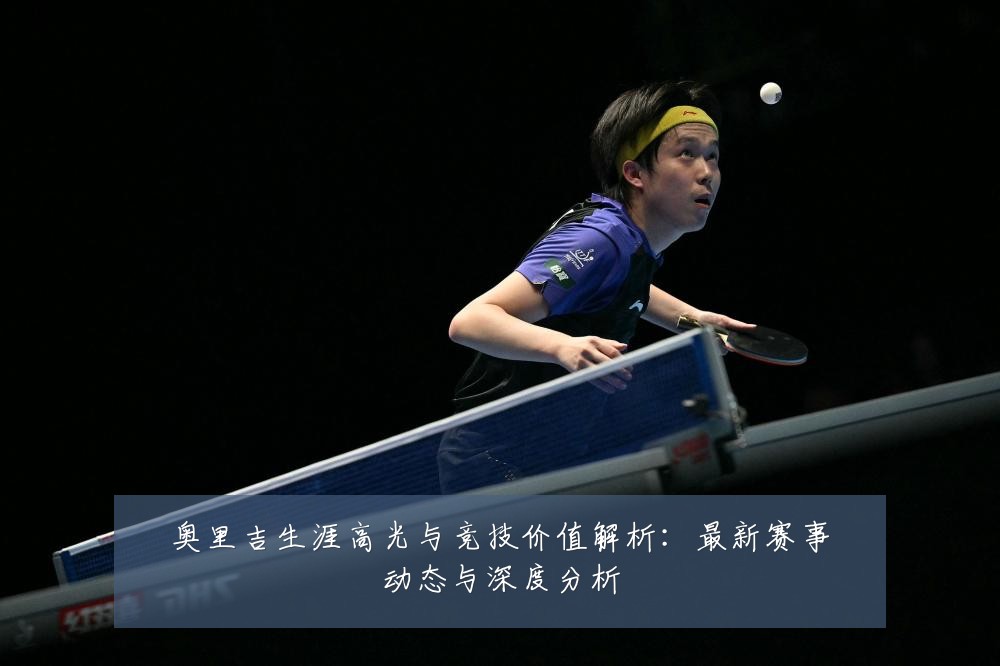 奥里吉生涯高光与竞技价值解析:最新赛事动态与深度分析