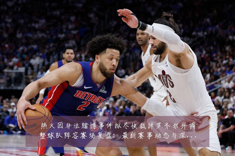 热火因非法赌博事件拟尽快裁掉罗齐尔并调整球队阵容赛场复盘：最新赛事动态与深度分析